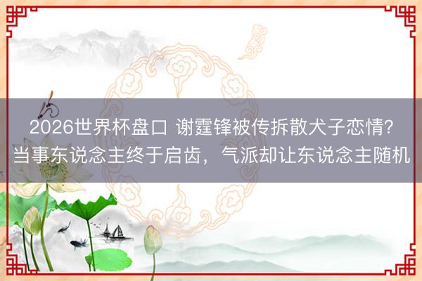 2026世界杯盘口 谢霆锋被传拆散犬子恋情?当事东说念主终于启齿,气派却让东说念主随机