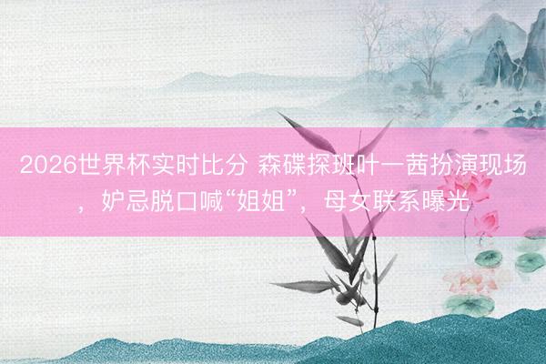 2026世界杯实时比分 森碟探班叶一茜扮演现场,妒忌脱口喊“姐姐”,母女联系曝光