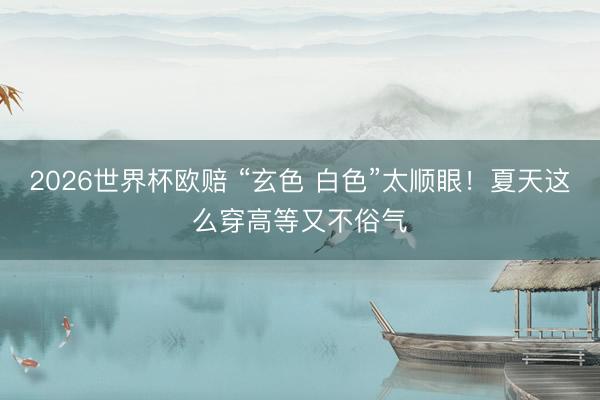 2026世界杯欧赔 “玄色 白色”太顺眼!夏天这么穿高等又不俗气