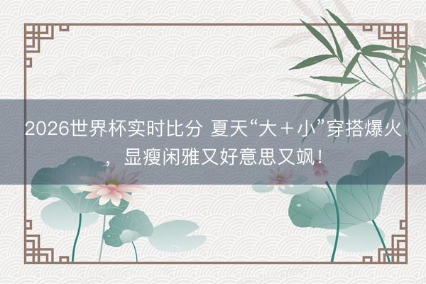 2026世界杯实时比分 夏天“大+小”穿搭爆火,显瘦闲雅又好意思又飒!