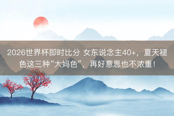 2026世界杯即时比分 女东说念主40+,夏天褪色这三种“大妈色”,再好意思也不浓重!