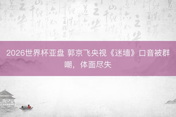 2026世界杯亚盘 郭京飞央视《迷墙》口音被群嘲，体面尽失