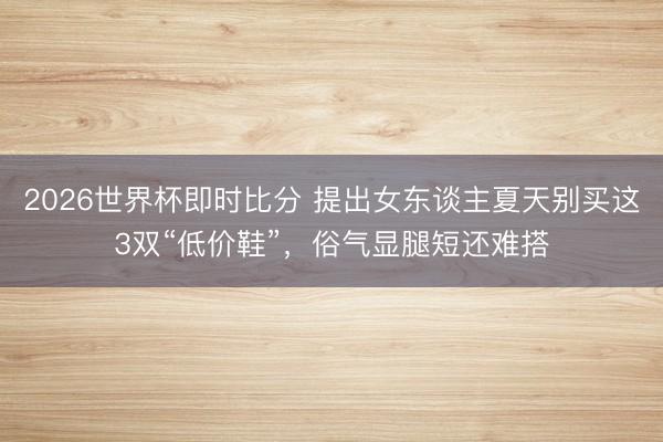 2026世界杯即时比分 提出女东谈主夏天别买这3双“低价鞋”,俗气显腿短还难搭