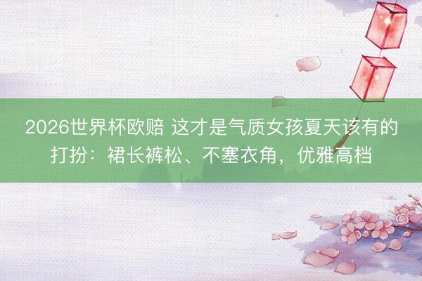 2026世界杯欧赔 这才是气质女孩夏天该有的打扮:裙长裤松、不塞衣角,优雅高档