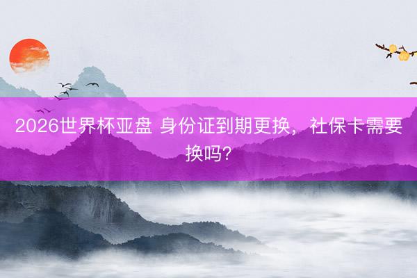 2026世界杯亚盘 身份证到期更换,社保卡需要换吗?