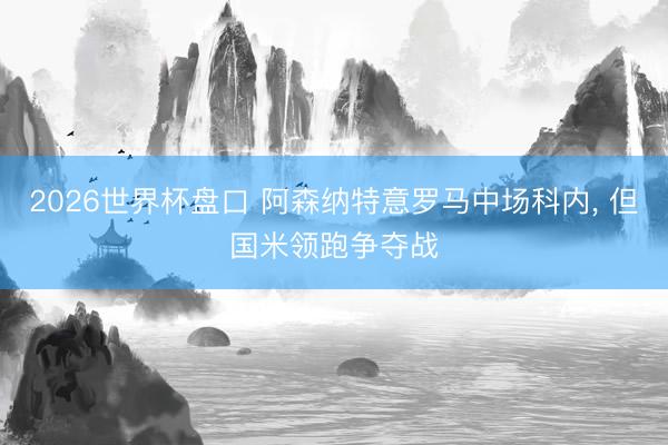 2026世界杯盘口 阿森纳特意罗马中场科内, 但国米领跑争夺战
