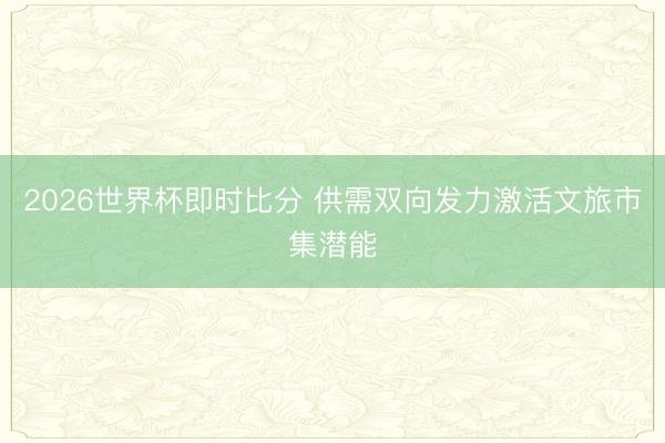 2026世界杯即时比分 供需双向发力激活文旅市集潜能