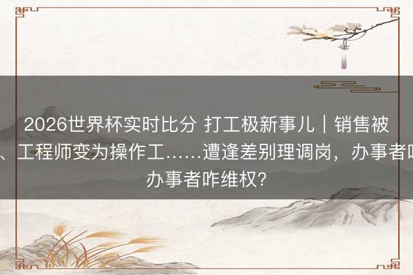 2026世界杯实时比分 打工极新事儿|销售被派国际、工程师变为操作工……遭逢差别理调岗,办事者咋维权?