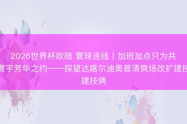 2026世界杯欧赔 寰球连线丨加班加点只为共赴寰宇芳华之约——探望达喀尔迪奥普清爽场改扩建技俩