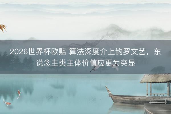 2026世界杯欧赔 算法深度介上钩罗文艺,东说念主类主体价值应更为突显