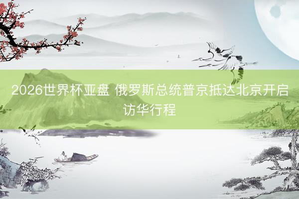 2026世界杯亚盘 俄罗斯总统普京抵达北京开启访华行程
