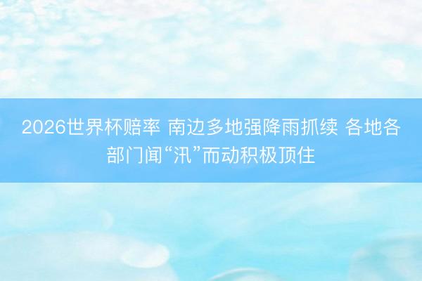 2026世界杯赔率 南边多地强降雨抓续 各地各部门闻“汛”而动积极顶住