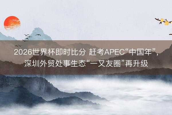 2026世界杯即时比分 赶考APEC“中国年”,深圳外贸处事生态“一又友圈”再升级