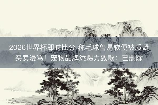 2026世界杯即时比分 称毛球兽易软便被质疑买卖漫骂!宠物品牌添赐力致歉:已删除