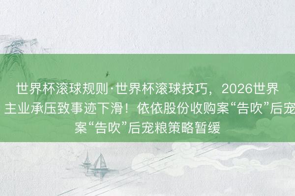 世界杯滚球规则·世界杯滚球技巧,2026世界杯文字直播 主业承压致事迹下滑!依依股份收购案“告吹”后宠粮策略暂缓