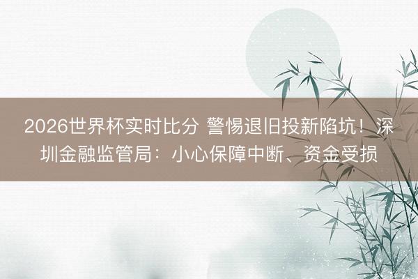 2026世界杯实时比分 警惕退旧投新陷坑!深圳金融监管局:小心保障中断、资金受损