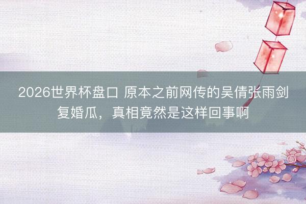 2026世界杯盘口 原本之前网传的吴倩张雨剑复婚瓜,真相竟然是这样回事啊