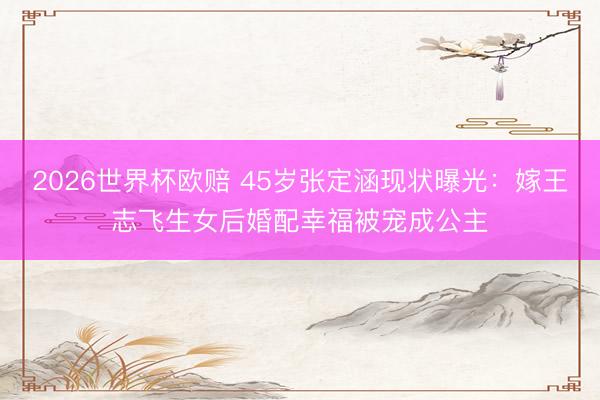 2026世界杯欧赔 45岁张定涵现状曝光:嫁王志飞生女后婚配幸福被宠成公主