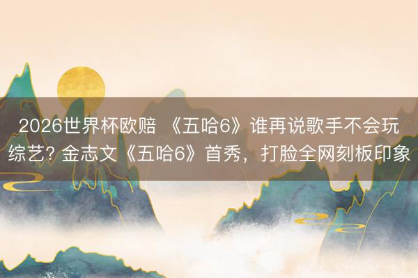 2026世界杯欧赔 《五哈6》谁再说歌手不会玩综艺? 金志文《五哈6》首秀,打脸全网刻板印象