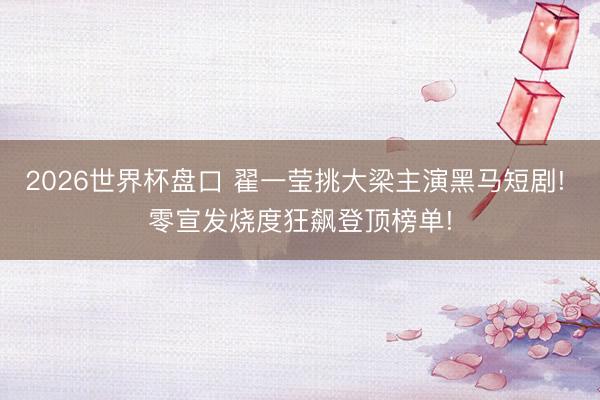 2026世界杯盘口 翟一莹挑大梁主演黑马短剧! 零宣发烧度狂飙登顶榜单!