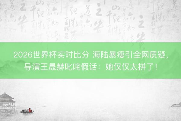 2026世界杯实时比分 海陆暴瘦引全网质疑,导演王晟赫叱咤假话:她仅仅太拼了!