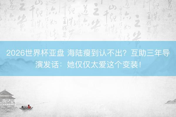2026世界杯亚盘 海陆瘦到认不出?互助三年导演发话:她仅仅太爱这个变装!