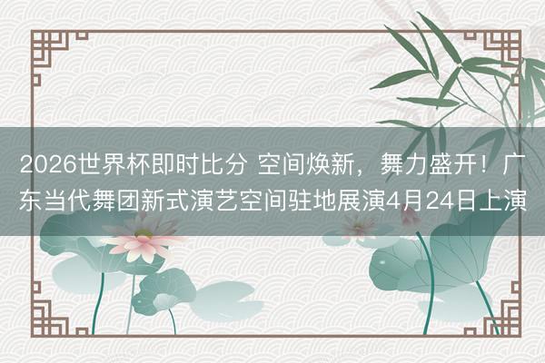 2026世界杯即时比分 空间焕新,舞力盛开!广东当代舞团新式演艺空间驻地展演4月24日上演