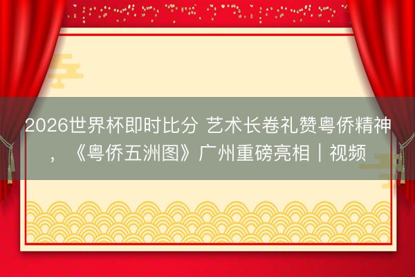 2026世界杯即时比分 艺术长卷礼赞粤侨精神,《粤侨五洲图》广州重磅亮相|视频