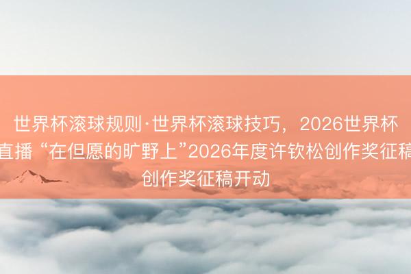 世界杯滚球规则·世界杯滚球技巧,2026世界杯文字直播 “在但愿的旷野上”2026年度许钦松创作奖征稿开动