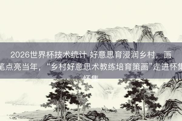 2026世界杯技术统计 好意思育浸润乡村,画笔点亮当年,“乡村好意思术教练培育策画”走进怀集