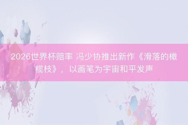 2026世界杯赔率 冯少协推出新作《滑落的橄榄枝》,以画笔为宇宙和平发声