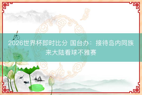 2026世界杯即时比分 国台办:接待岛内同族来大陆看球不雅赛