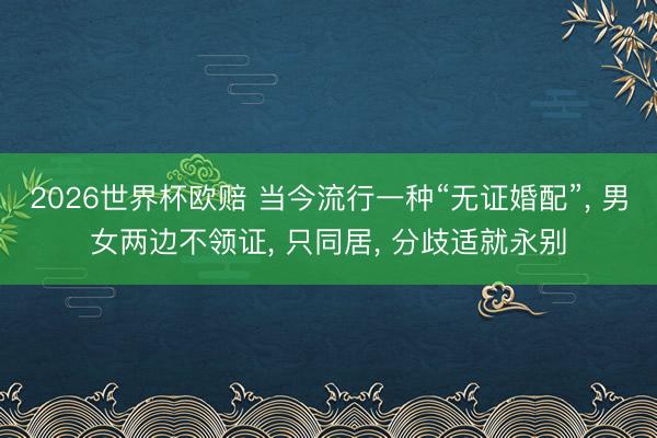 2026世界杯欧赔 当今流行一种“无证婚配”, 男女两边不领证, 只同居, 分歧适就永别