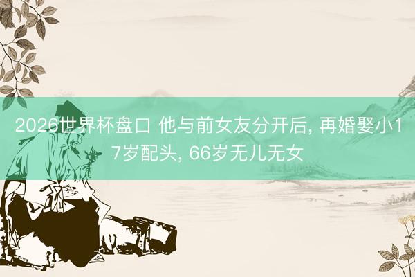 2026世界杯盘口 他与前女友分开后, 再婚娶小17岁配头, 66岁无儿无女