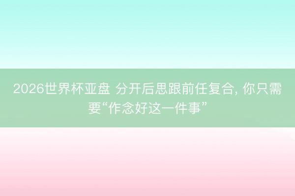 2026世界杯亚盘 分开后思跟前任复合, 你只需要“作念好这一件事”