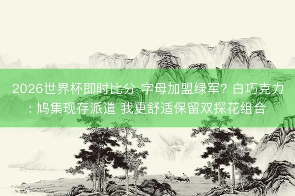 2026世界杯即时比分 字母加盟绿军? 白巧克力: 鸠集现存派遣 我更舒适保留双探花组合