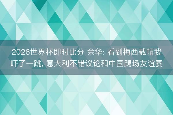 2026世界杯即时比分 余华: 看到梅西戴帽我吓了一跳, 意大利不错议论和中国踢场友谊赛