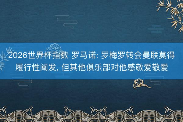 2026世界杯指数 罗马诺: 罗梅罗转会曼联莫得履行性阐发, 但其他俱乐部对他感敬爱敬爱