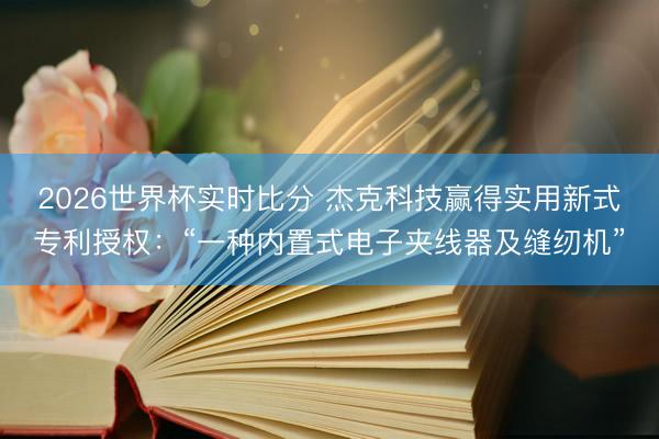 2026世界杯实时比分 杰克科技赢得实用新式专利授权:“一种内置式电子夹线器及缝纫机”