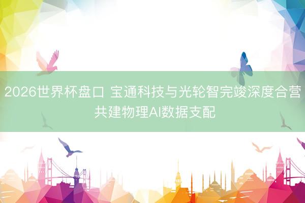 2026世界杯盘口 宝通科技与光轮智完竣深度合营 共建物理AI数据支配