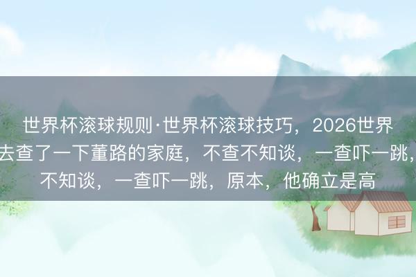 世界杯滚球规则·世界杯滚球技巧,2026世界杯文字直播 我酷好去查了一下董路的家庭,不查不知谈,一查吓一跳,原本,他确立是高