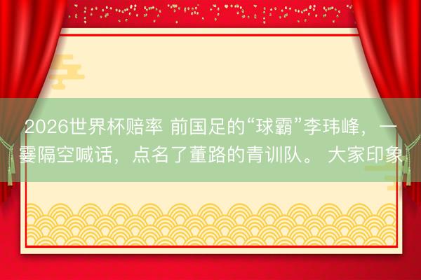 2026世界杯赔率 前国足的“球霸”李玮峰，一霎隔空喊话，点名了董路的青训队。 大家印象
