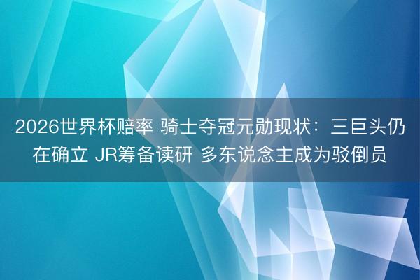 2026世界杯赔率 骑士夺冠元勋现状:三巨头仍在确立 JR筹备读研 多东说念主成为驳倒员