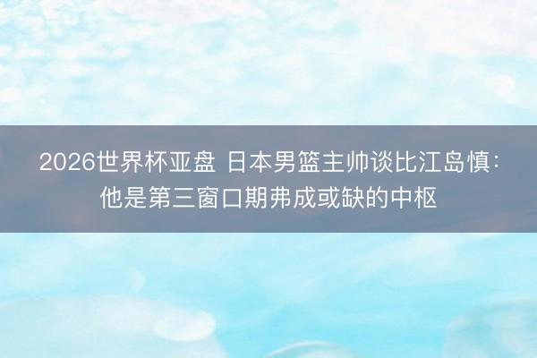 2026世界杯亚盘 日本男篮主帅谈比江岛慎:他是第三窗口期弗成或缺的中枢